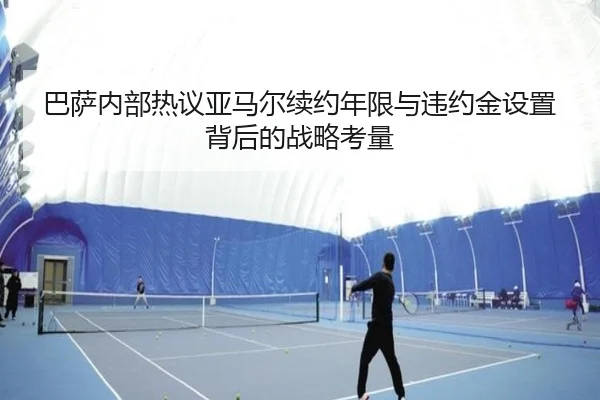 巴萨内部热议亚马尔续约年限与违约金设置背后的战略考量