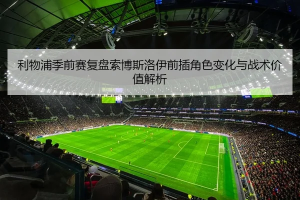 利物浦季前赛复盘索博斯洛伊前插角色变化与战术价值解析